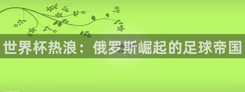 世界杯官网入口:世界杯热浪:俄罗斯崛起的足球帝国